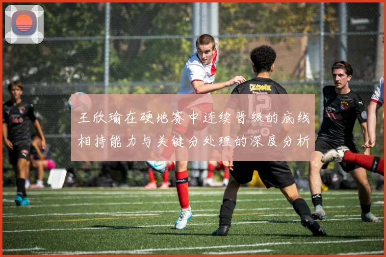 王欣瑜在硬地赛中连续晋级的底线相持能力与关键分处理的深度分析