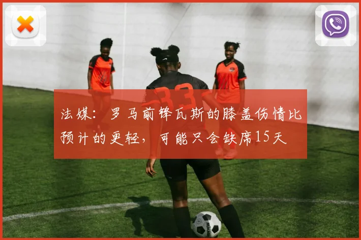 法媒：罗马前锋瓦斯的膝盖伤情比预计的更轻，可能只会缺席15天