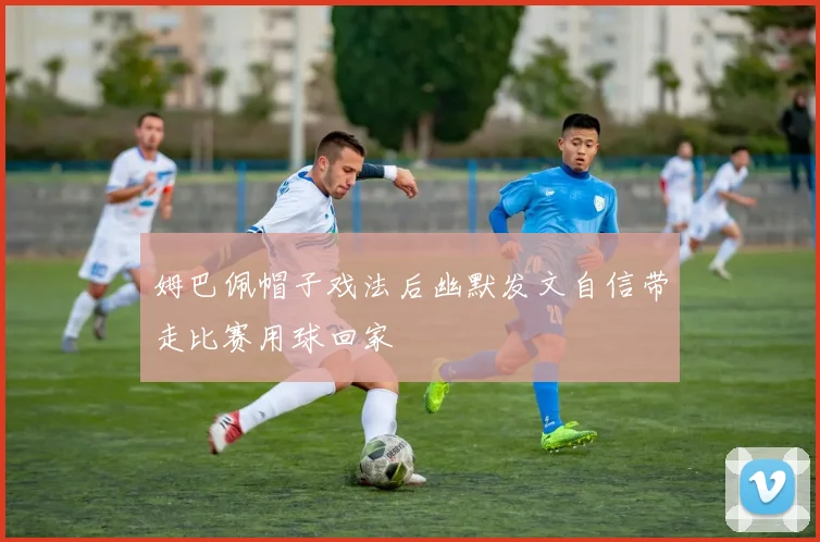 姆巴佩帽子戏法后幽默发文自信带走比赛用球回家