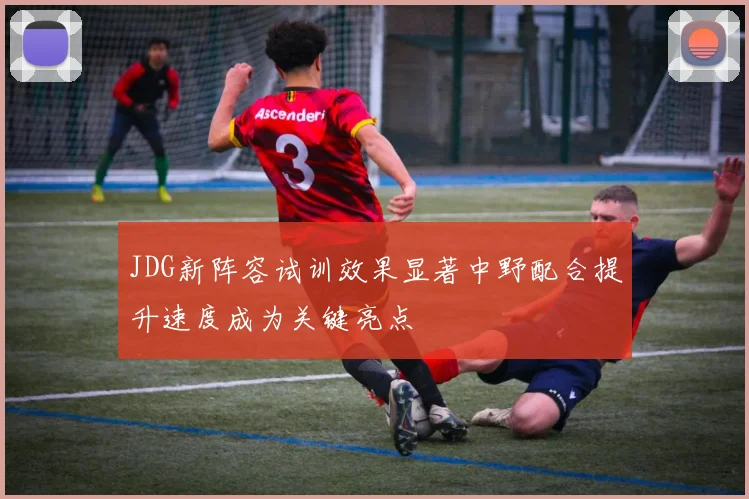 JDG新阵容试训效果显著中野配合提升速度成为关键亮点