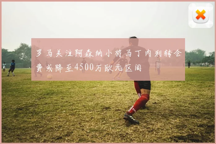 罗马关注阿森纳小将马丁内利转会费或降至4500万欧元区间