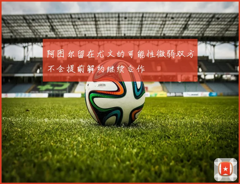 阿图尔留在尤文的可能性微弱双方不会提前解约继续合作