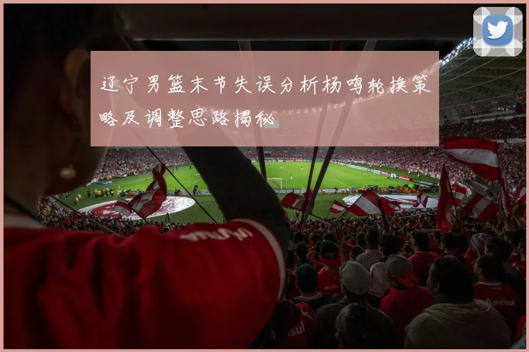 辽宁男篮末节失误分析杨鸣轮换策略及调整思路揭秘