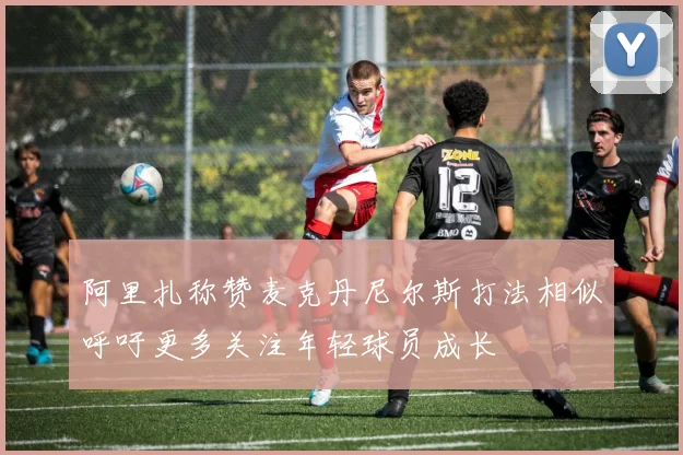阿里扎称赞麦克丹尼尔斯打法相似呼吁更多关注年轻球员成长