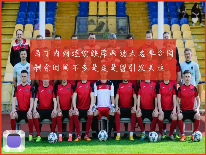 马丁内利连续缺席两场大名单合同剩余时间不多是走是留引发关注