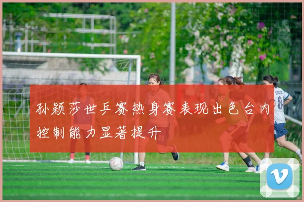 孙颖莎世乒赛热身赛表现出色台内控制能力显著提升