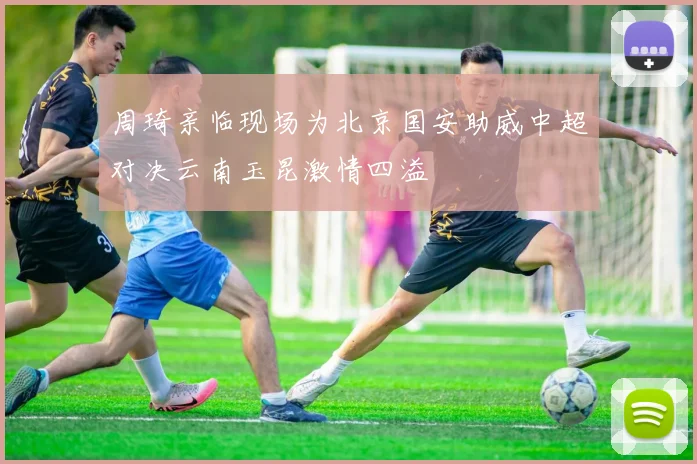 周琦亲临现场为北京国安助威中超对决云南玉昆激情四溢