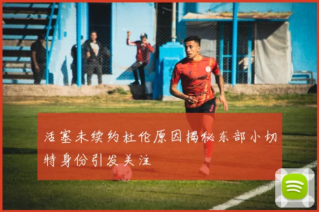 活塞未续约杜伦原因揭秘东部小切特身份引发关注