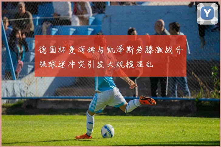 德国杯曼海姆与凯泽斯劳滕激战升级球迷冲突引发大规模混乱