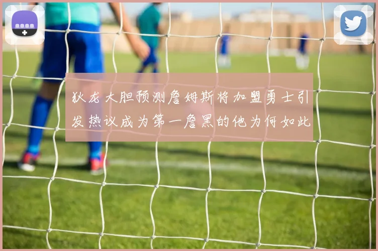 狄龙大胆预测詹姆斯将加盟勇士引发热议成为第一詹黑的他为何如此看好