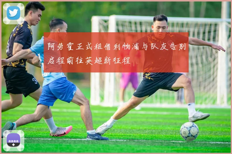 阿劳霍正式租借利物浦与队友告别启程前往英超新征程