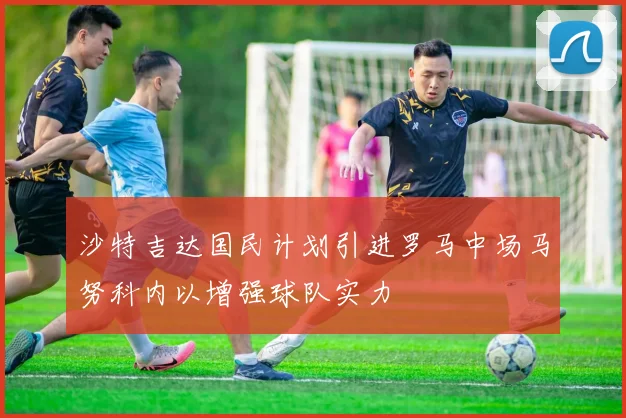 沙特吉达国民计划引进罗马中场马努科内以增强球队实力