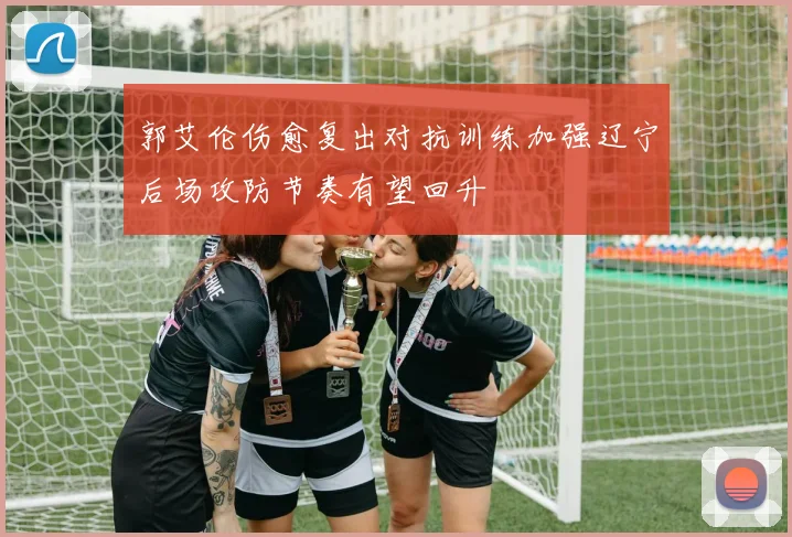 郭艾伦伤愈复出对抗训练加强辽宁后场攻防节奏有望回升