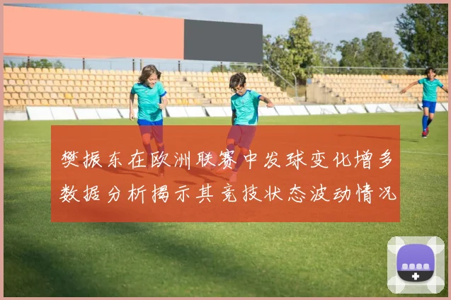 樊振东在欧洲联赛中发球变化增多数据分析揭示其竞技状态波动情况