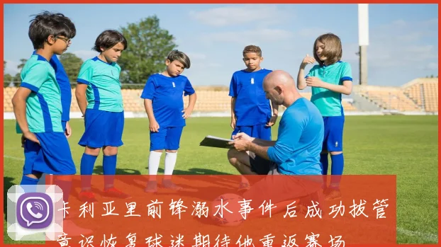 卡利亚里前锋溺水事件后成功拔管意识恢复球迷期待他重返赛场