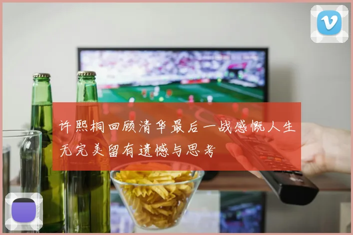 许熙桐回顾清华最后一战感慨人生无完美留有遗憾与思考