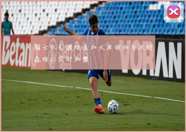 骑士队引援难度加大库明加与沃特森难以同时加盟