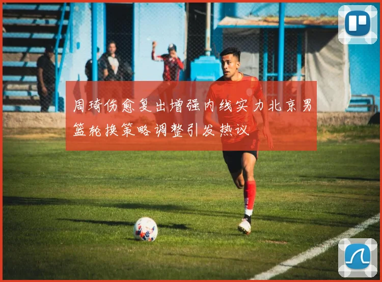 周琦伤愈复出增强内线实力北京男篮轮换策略调整引发热议