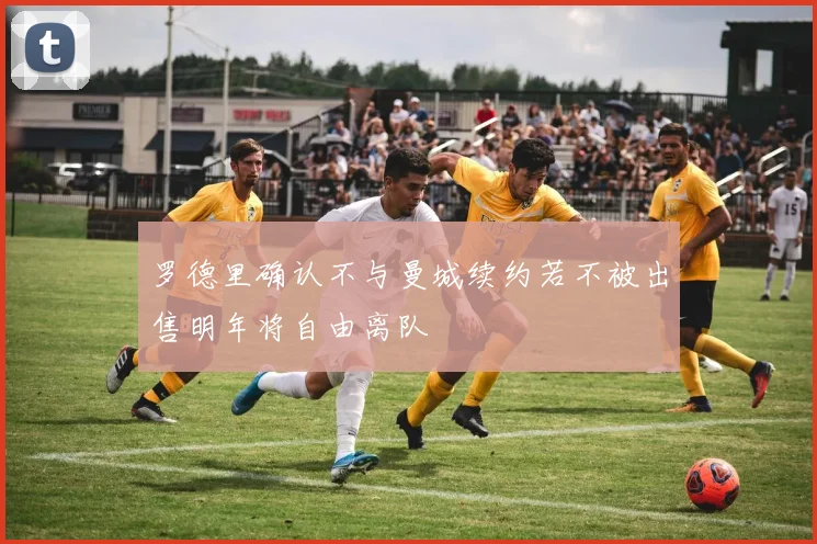罗德里确认不与曼城续约若不被出售明年将自由离队