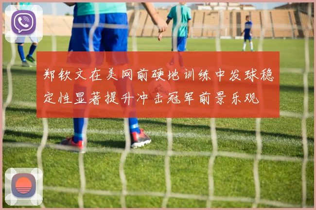 郑钦文在美网前硬地训练中发球稳定性显著提升冲击冠军前景乐观